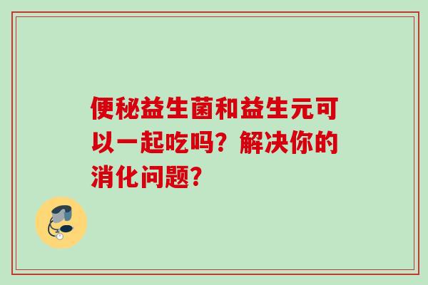 益生菌和益生元可以一起吃吗？解决你的消化问题？