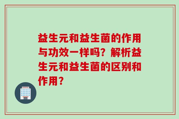 益生元和益生菌的作用与功效一样吗？解析益生元和益生菌的区别和作用？