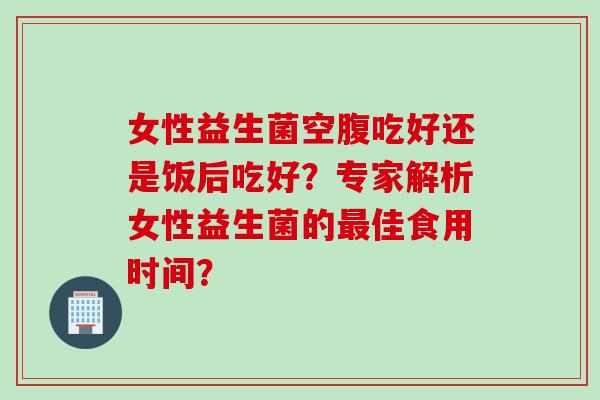 女性益生菌空腹吃好还是饭后吃好？专家解析女性益生菌的佳食用时间？