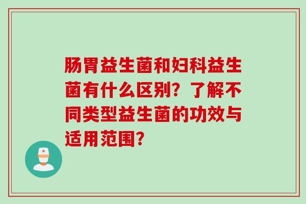 肠胃益生菌和益生菌有什么区别？了解不同类型益生菌的功效与适用范围？