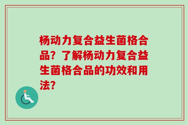 杨动力复合益生菌格合品？了解杨动力复合益生菌格合品的功效和用法？