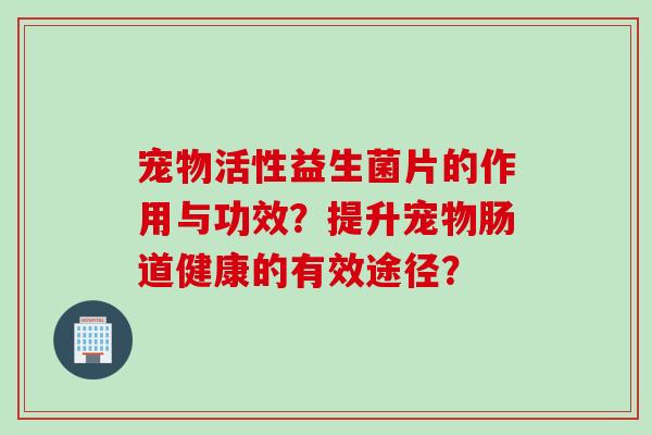 宠物活性益生菌片的作用与功效?提升宠物肠道健康的有效途径? 宠物活性益生菌片的作用与功效?提升宠物肠道健康的有效途径?