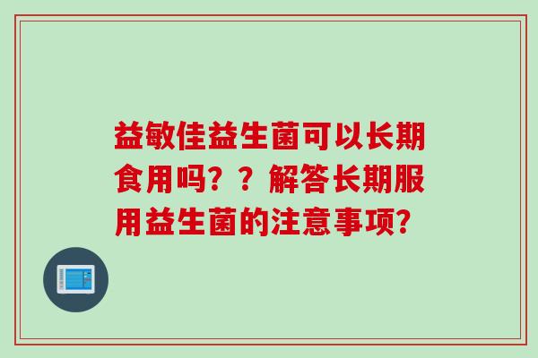 益敏佳益生菌可以长期食用吗？？解答长期服用益生菌的注意事项？