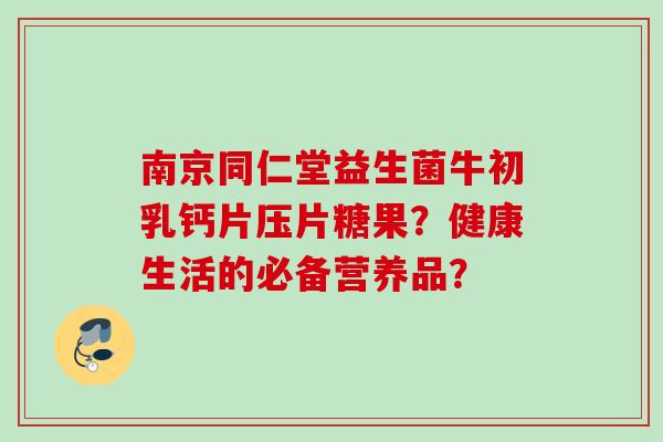 南京同仁堂益生菌牛初乳钙片压片糖果？健康生活的必备营养品？