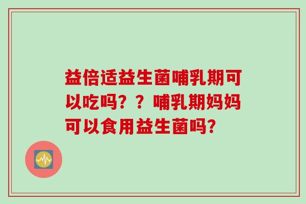 益倍适益生菌哺乳期可以吃吗？？哺乳期妈妈可以食用益生菌吗？