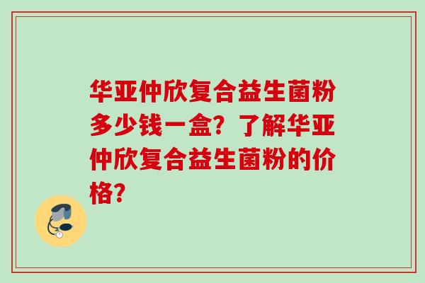 华亚仲欣复合益生菌粉多少钱一盒？了解华亚仲欣复合益生菌粉的价格？