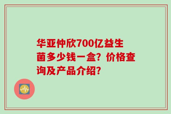 华亚仲欣700亿益生菌多少钱一盒？价格查询及产品介绍？