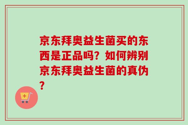 京东拜奥益生菌买的东西是正品吗？如何辨别京东拜奥益生菌的真伪？