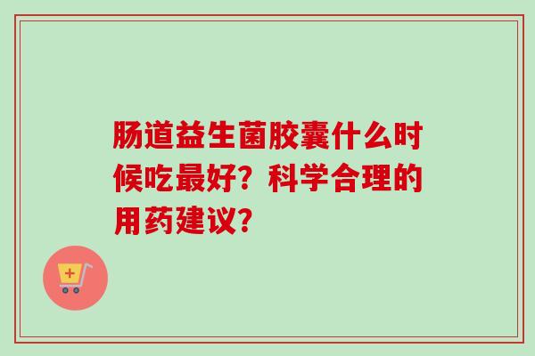 肠道益生菌胶囊什么时候吃好？科学合理的用药建议？
