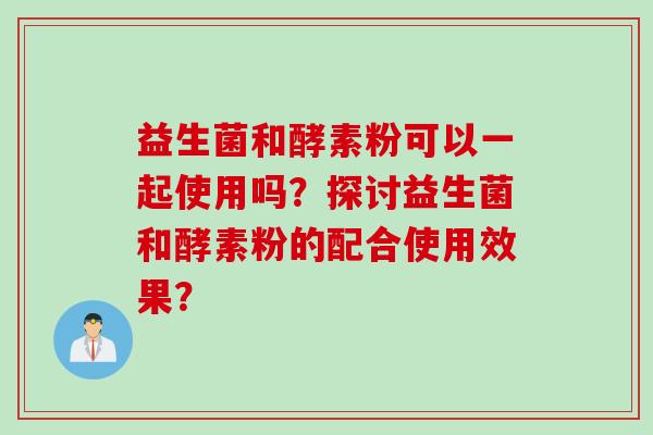 益生菌和酵素粉可以一起使用吗？探讨益生菌和酵素粉的配合使用效果？