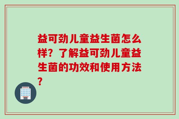 益可劲儿童益生菌怎么样？了解益可劲儿童益生菌的功效和使用方法？