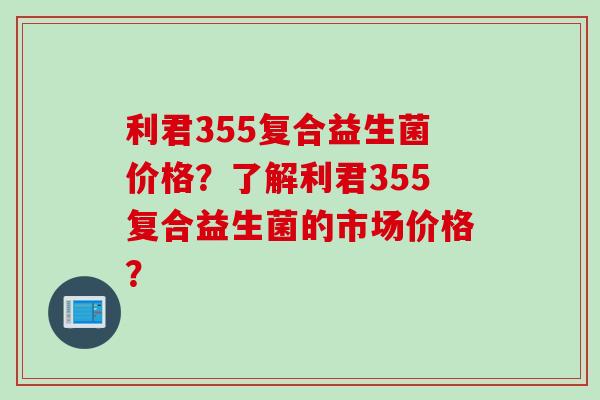利君355复合益生菌价格?了解利君355复合益生菌的市场价格? 利君355复合益生菌价格?了解利君355复合益生菌的市场价格?