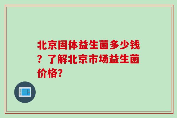 北京固体益生菌多少钱？了解北京市场益生菌价格？