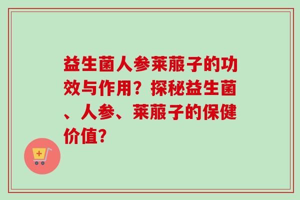 益生菌人参莱菔子的功效与作用？探秘益生菌、人参、莱菔子的保健价值？