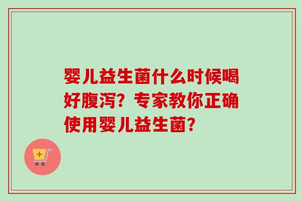 婴儿益生菌什么时候喝好？专家教你正确使用婴儿益生菌？