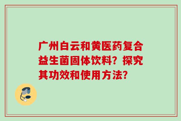 广州白云和黄医药复合益生菌固体饮料？探究其功效和使用方法？