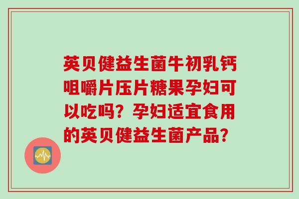 英贝健益生菌牛初乳钙咀嚼片压片糖果孕妇可以吃吗？孕妇适宜食用的英贝健益生菌产品？