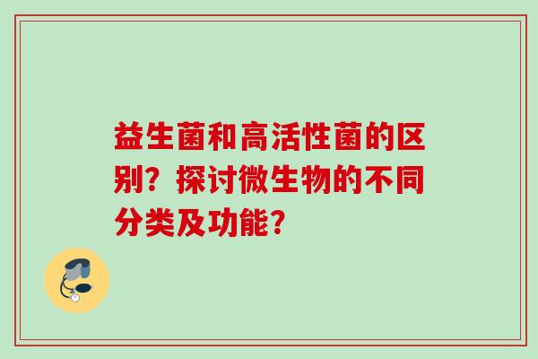 益生菌和高活性菌的区别?探讨微生物的不同分类及功能? 益生菌和高活性菌的区别?探讨微生物的不同分类及功能?