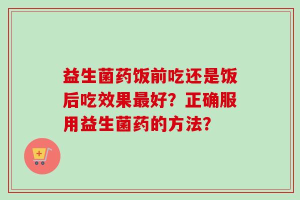 益生菌药饭前吃还是饭后吃效果好？正确服用益生菌药的方法？