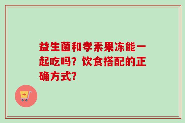 益生菌和孝素果冻能一起吃吗？饮食搭配的正确方式？