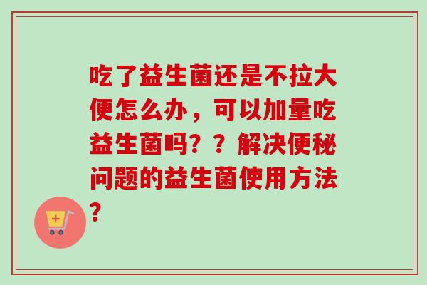 吃了益生菌还是不拉大便怎么办，可以加量吃益生菌吗？？解决问题的益生菌使用方法？
