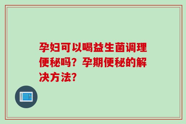 孕妇可以喝益生菌调理吗？孕期的解决方法？