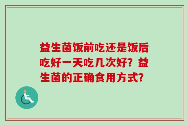 益生菌饭前吃还是饭后吃好一天吃几次好?益生菌的正确食用方式? 益生菌饭前吃还是饭后吃好一天吃几次好?益生菌的正确食用方式?