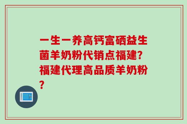 一生一养高钙富硒益生菌羊奶粉代销点福建?福建代理高品质羊奶粉? 一生一养高钙富硒益生菌羊奶粉代销点福建?福建代理高品质羊奶粉?