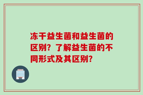 冻干益生菌和益生菌的区别？了解益生菌的不同形式及其区别？