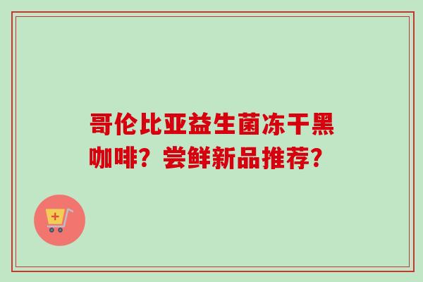 哥伦比亚益生菌冻干黑咖啡?尝鲜新品推荐? 哥伦比亚益生菌冻干黑咖啡?尝鲜新品推荐?