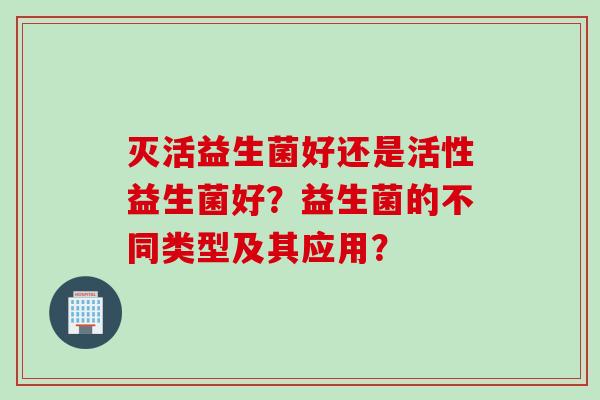 灭活益生菌好还是活性益生菌好？益生菌的不同类型及其应用？