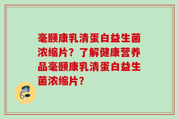 毫颐康乳清蛋白益生菌浓缩片?了解健康营养品毫颐康乳清蛋白益生菌浓缩片? 毫颐康乳清蛋白益生菌浓缩片?了解健康营养品毫颐康乳清蛋白益生菌浓缩片?