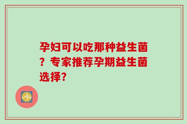 孕妇可以吃那种益生菌？专家推荐孕期益生菌选择？
