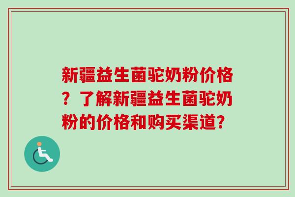 新疆益生菌驼奶粉价格？了解新疆益生菌驼奶粉的价格和购买渠道？