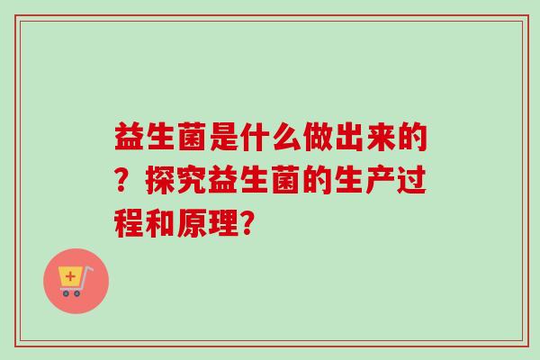 益生菌是什么做出来的?探究益生菌的生产过程和原理? 益生菌是什么做出来的?探究益生菌的生产过程和原理?