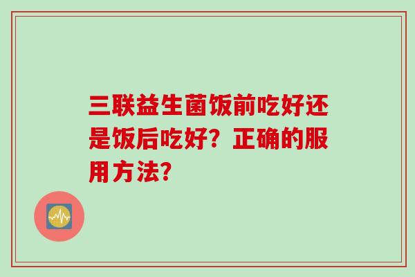三联益生菌饭前吃好还是饭后吃好?正确的服用方法? 三联益生菌饭前吃好还是饭后吃好?正确的服用方法?