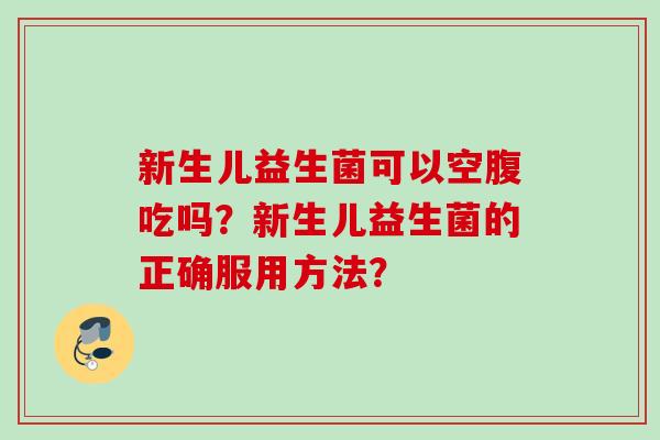 新生儿益生菌可以空腹吃吗?新生儿益生菌的正确服用方法? 新生儿益生菌可以空腹吃吗?新生儿益生菌的正确服用方法?