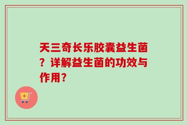 天三奇长乐胶囊益生菌？详解益生菌的功效与作用？