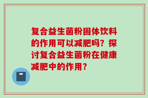 复合益生菌粉固体饮料的作用可以吗?探讨复合益生菌粉在健康中的作用? 复合益生菌粉固体饮料的作用可以吗?探讨复合益生菌粉在健康中的作用?