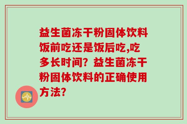 益生菌冻干粉固体饮料饭前吃还是饭后吃,吃多长时间?益生菌冻干粉固体饮料的正确使用方法? 益生菌冻干粉固体饮料饭前吃还是饭后吃,吃多长时间?益生菌冻干粉固体饮料的正确使用方法?