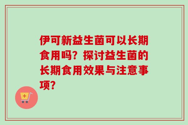 伊可新益生菌可以长期食用吗?探讨益生菌的长期食用效果与注意事项? 伊可新益生菌可以长期食用吗?探讨益生菌的长期食用效果与注意事项?