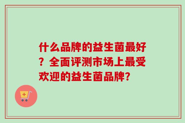 什么品牌的益生菌好?全面评测市场上受欢迎的益生菌品牌? 什么品牌的益生菌好?全面评测市场上受欢迎的益生菌品牌?