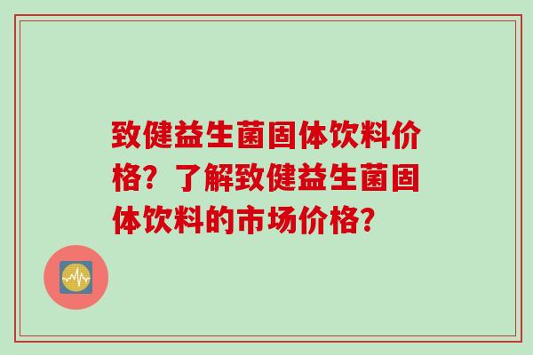 致健益生菌固体饮料价格？了解致健益生菌固体饮料的市场价格？