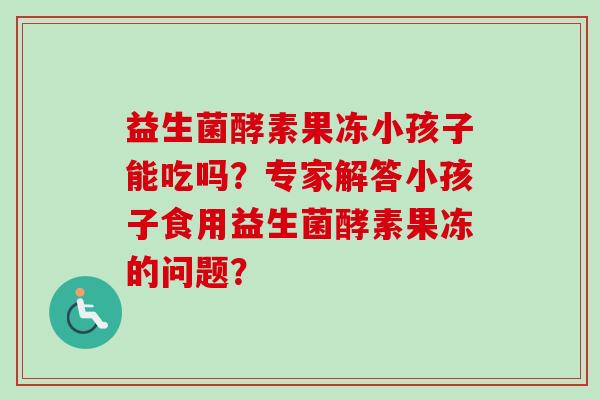 益生菌酵素果冻小孩子能吃吗?专家解答小孩子食用益生菌酵素果冻的问题? 益生菌酵素果冻小孩子能吃吗?专家解答小孩子食用益生菌酵素果冻的问题?