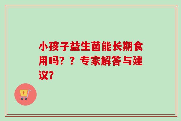 小孩子益生菌能长期食用吗??专家解答与建议? 小孩子益生菌能长期食用吗??专家解答与建议?