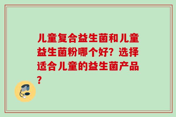 儿童复合益生菌和儿童益生菌粉哪个好？选择适合儿童的益生菌产品？