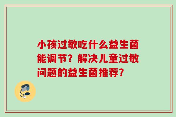 小孩吃什么益生菌能调节?解决儿童问题的益生菌推荐? 小孩吃什么益生菌能调节?解决儿童问题的益生菌推荐?