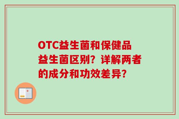 OTC益生菌和保健品益生菌区别?详解两者的成分和功效差异? OTC益生菌和保健品益生菌区别?详解两者的成分和功效差异?