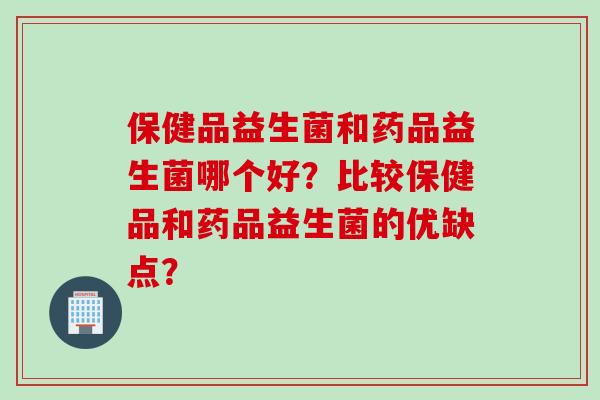 保健品益生菌和药品益生菌哪个好?比较保健品和药品益生菌的优缺点? 保健品益生菌和药品益生菌哪个好?比较保健品和药品益生菌的优缺点?