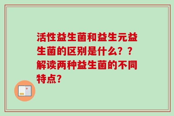 活性益生菌和益生元益生菌的区别是什么??解读两种益生菌的不同特点? 活性益生菌和益生元益生菌的区别是什么??解读两种益生菌的不同特点?